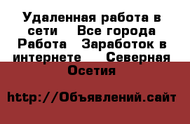 Удаленная работа в сети. - Все города Работа » Заработок в интернете   . Северная Осетия